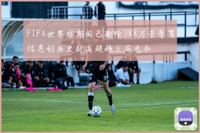 FIFA世界杯期间已删除388万条辱骂信息创历史新高超越上届总和