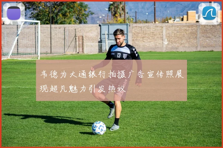 韦德为大通银行拍摄广告宣传照展现超凡魅力引发热议