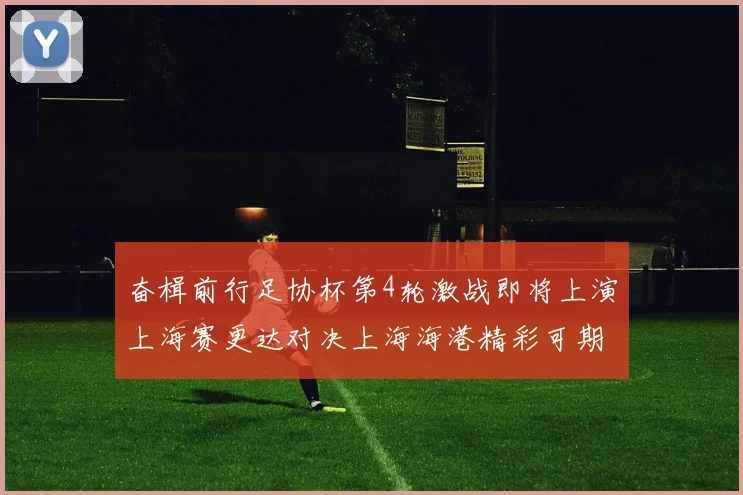 奋楫前行足协杯第4轮激战即将上演上海赛更达对决上海海港精彩可期