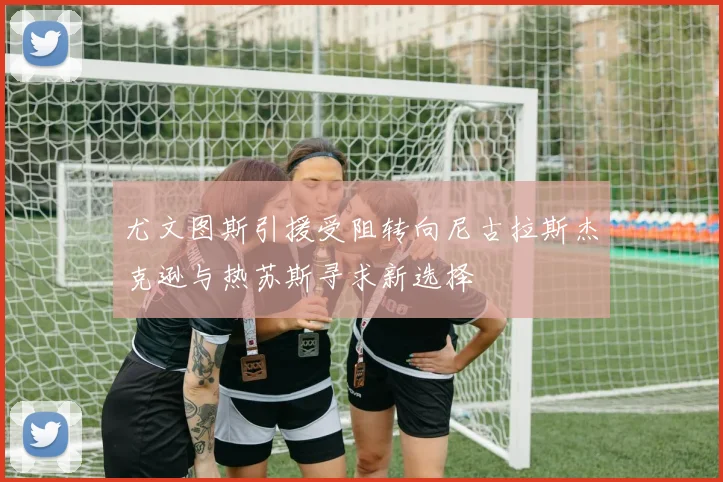 尤文图斯引援受阻转向尼古拉斯杰克逊与热苏斯寻求新选择