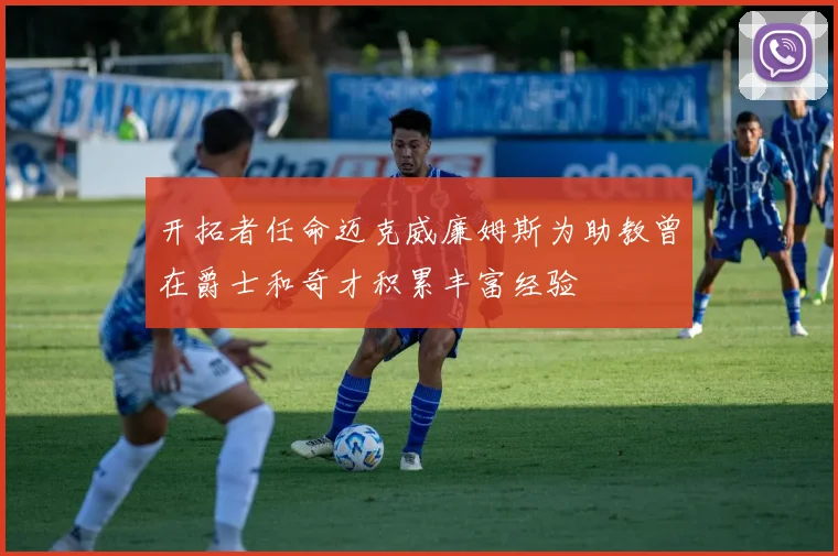 开拓者任命迈克威廉姆斯为助教曾在爵士和奇才积累丰富经验