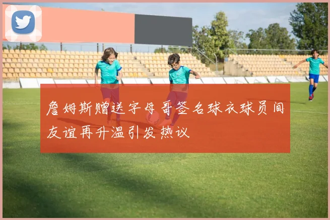 詹姆斯赠送字母哥签名球衣球员间友谊再升温引发热议