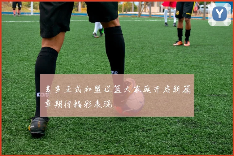 基多正式加盟辽篮大家庭开启新篇章期待精彩表现
