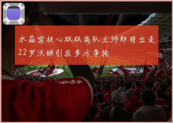 水晶宫核心双双离队主帅即将出走22岁沃顿引发多方争抢