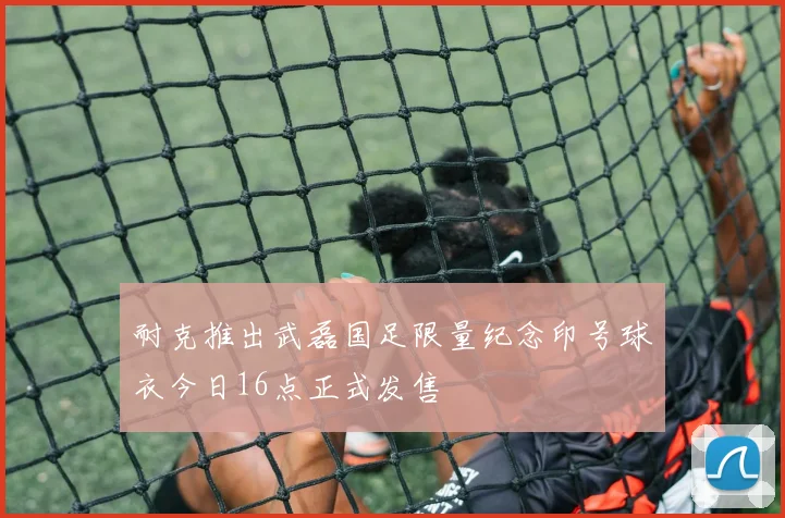 耐克推出武磊国足限量纪念印号球衣今日16点正式发售