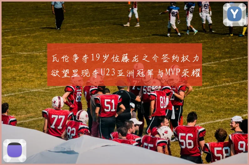 瓦伦争夺19岁佐藤龙之介签约权力欲望显现夺U23亚洲冠军与MVP荣耀