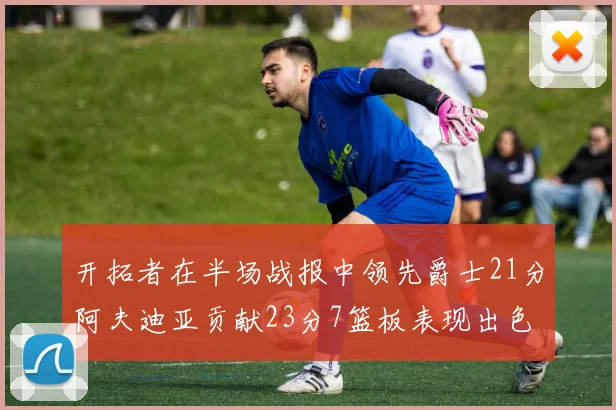 开拓者在半场战报中领先爵士21分阿夫迪亚贡献23分7篮板表现出色