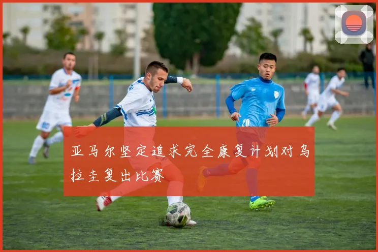 亚马尔坚定追求完全康复计划对乌拉圭复出比赛