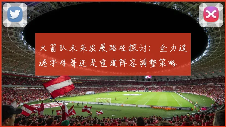 火箭队未来发展路径探讨：全力追逐字母哥还是重建阵容调整策略