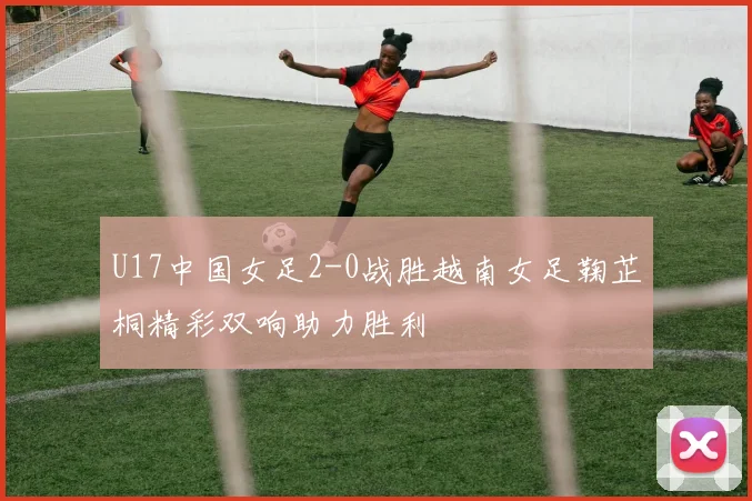 U17中国女足2-0战胜越南女足鞠芷桐精彩双响助力胜利