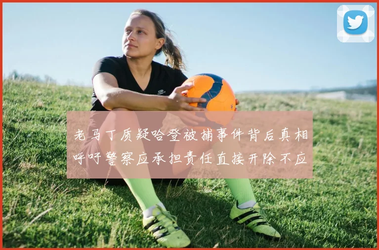 老马丁质疑哈登被捕事件背后真相呼吁警察应承担责任直接开除不应出风头