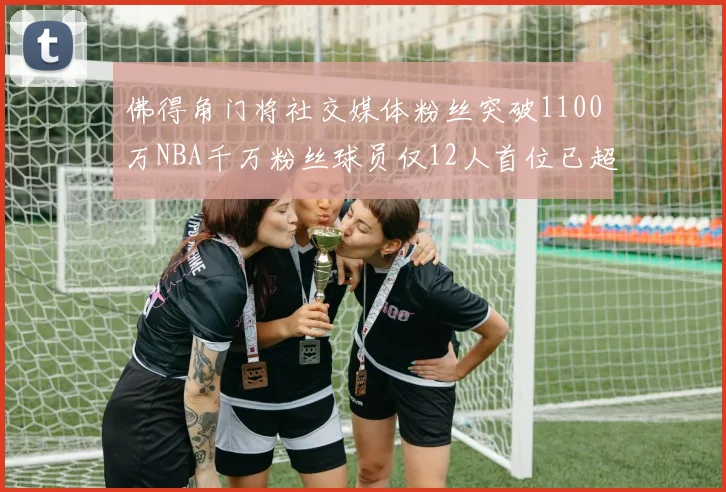 佛得角门将社交媒体粉丝突破1100万NBA千万粉丝球员仅12人首位已超亿