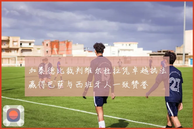 加泰德比裁判维尔杜拉凭卓越执法赢得巴萨与西班牙人一致赞誉